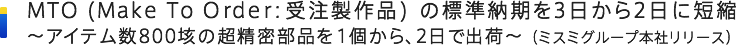 MTO (Make To Order：受注製作品) の標準納期を3日から2日に短縮～アイテム数800垓の超精密部品を1個から、2日で出荷～（ミスミグループ本社リリース）